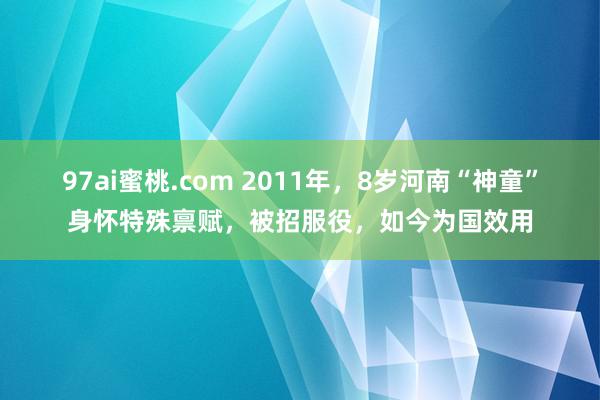 97ai蜜桃.com 2011年，8岁河南“神童”身怀特殊禀赋，被招服役，如今为国效用