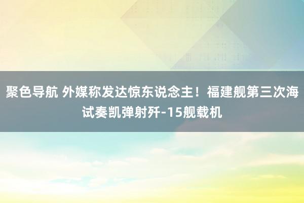 聚色导航 外媒称发达惊东说念主！福建舰第三次海试奏凯弹射歼-15舰载机