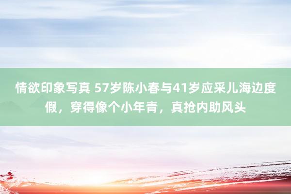 情欲印象写真 57岁陈小春与41岁应采儿海边度假，穿得像个小年青，真抢内助风头