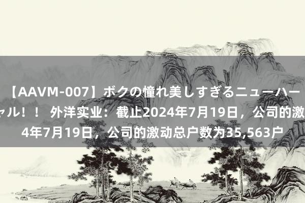 【AAVM-007】ボクの憧れ美しすぎるニューハーフ4時間18人スペシャル！！ 外洋实业：截止2024年7月19日，公司的激动总户数为35,563户