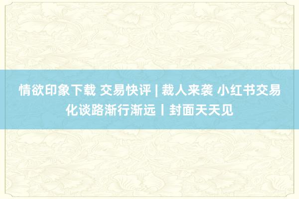 情欲印象下载 交易快评 | 裁人来袭 小红书交易化谈路渐行渐远丨封面天天见