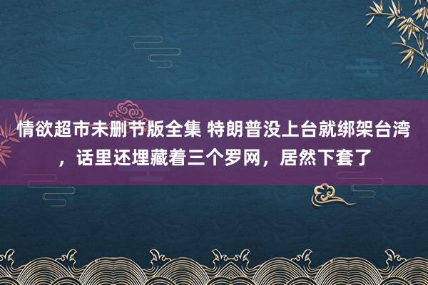 情欲超市未删节版全集 特朗普没上台就绑架台湾，话里还埋藏着三个罗网，居然下套了