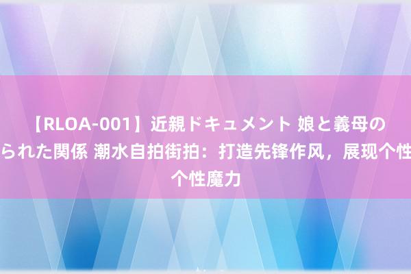 【RLOA-001】近親ドキュメント 娘と義母の禁じられた関係 潮水自拍街拍：打造先锋作风，展现个性魔力