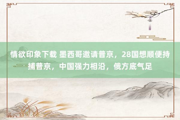 情欲印象下载 墨西哥邀请普京，28国想顺便持捕普京，中国强力相沿，俄方底气足