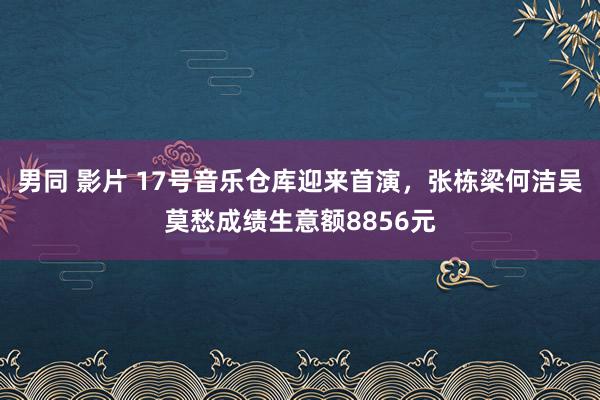 男同 影片 17号音乐仓库迎来首演，张栋梁何洁吴莫愁成绩生意额8856元