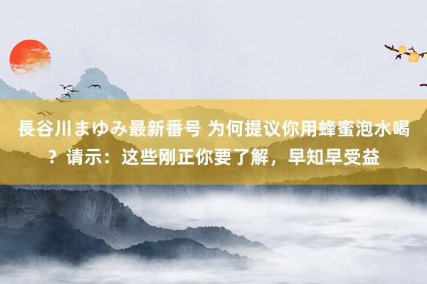 長谷川まゆみ最新番号 为何提议你用蜂蜜泡水喝？请示：这些刚正你要了解，早知早受益