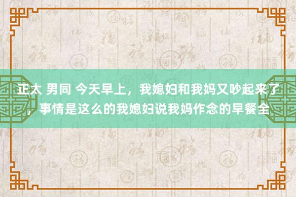 正太 男同 今天早上，我媳妇和我妈又吵起来了，事情是这么的我媳妇说我妈作念的早餐全