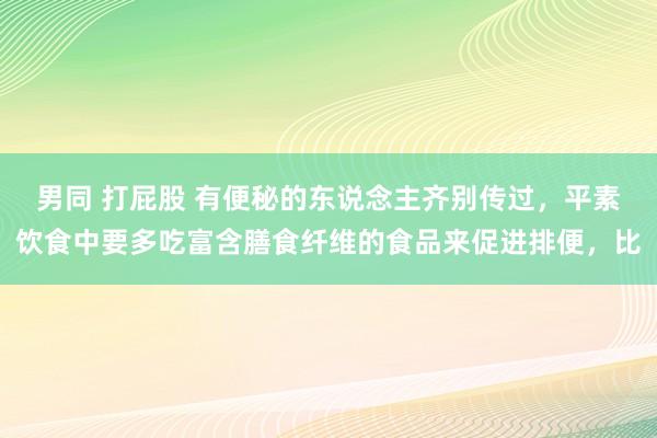 男同 打屁股 有便秘的东说念主齐别传过，平素饮食中要多吃富含膳食纤维的食品来促进排便，比