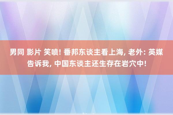 男同 影片 笑喷! 番邦东谈主看上海, 老外: 英媒告诉我, 中国东谈主还生存在岩穴中!