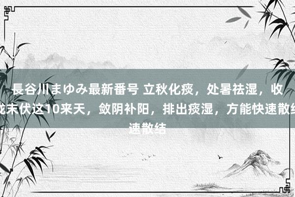 長谷川まゆみ最新番号 立秋化痰，处暑祛湿，收拢末伏这10来天，敛阴补阳，排出痰湿，方能快速散结