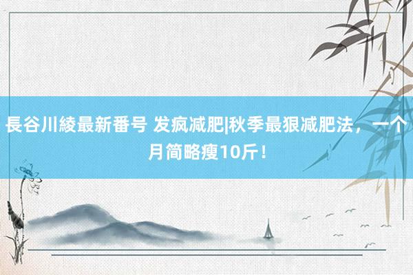 長谷川綾最新番号 发疯减肥|秋季最狠减肥法，一个月简略瘦10斤！